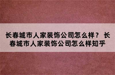 长春城市人家装饰公司怎么样？ 长春城市人家装饰公司怎么样知乎